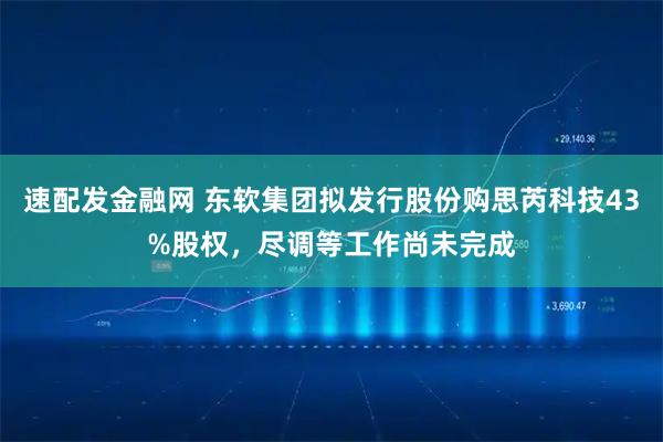 速配发金融网 东软集团拟发行股份购思芮科技43%股权，尽调等工作尚未完成