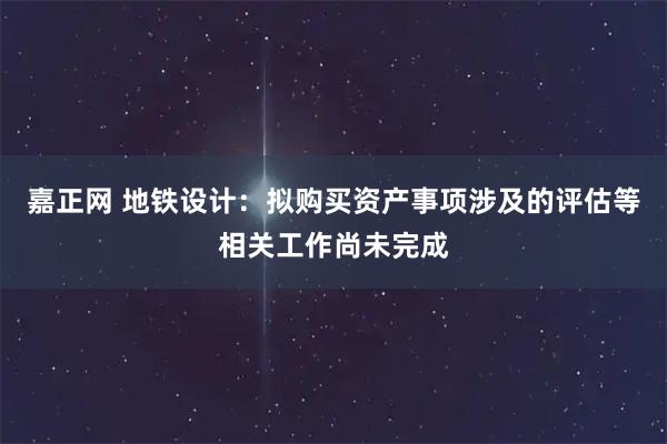 嘉正网 地铁设计：拟购买资产事项涉及的评估等相关工作尚未完成