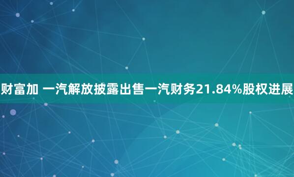 财富加 一汽解放披露出售一汽财务21.84%股权进展