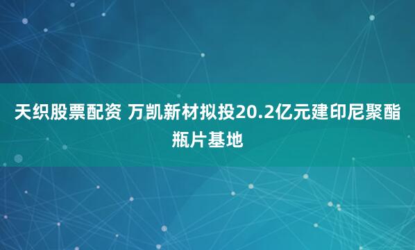 天织股票配资 万凯新材拟投20.2亿元建印尼聚酯瓶片基地