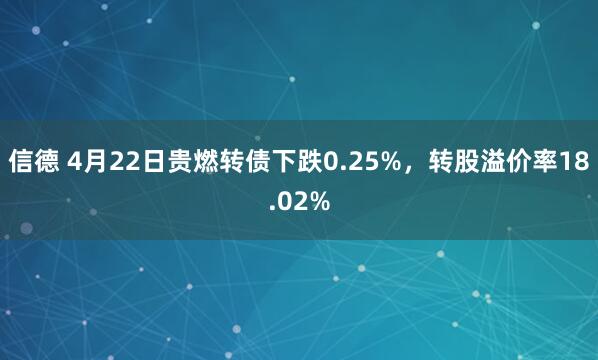 信德 4月22日贵燃转债下跌0.25%，转股溢价率18.02%