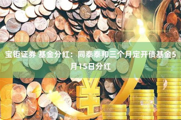宝钜证券 基金分红：同泰泰和三个月定开债基金5月15日分红