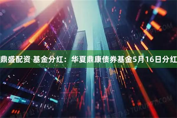 鼎盛配资 基金分红：华夏鼎康债券基金5月16日分红