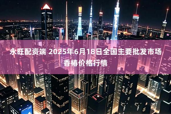 永旺配资端 2025年6月18日全国主要批发市场香椿价格行情