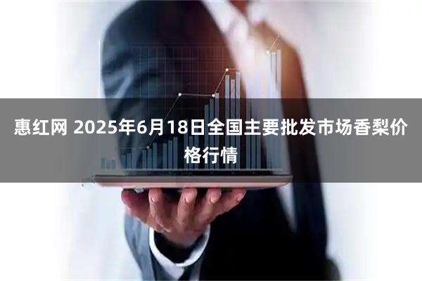 惠红网 2025年6月18日全国主要批发市场香梨价格行情