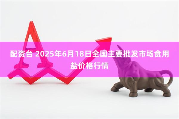 配资台 2025年6月18日全国主要批发市场食用盐价格行情