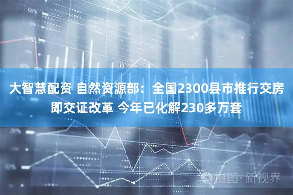 大智慧配资 自然资源部：全国2300县市推行交房即交证改革 今年已化解230多万套