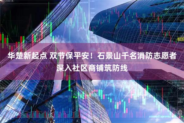 华楚新起点 双节保平安！石景山千名消防志愿者深入社区商铺筑防线