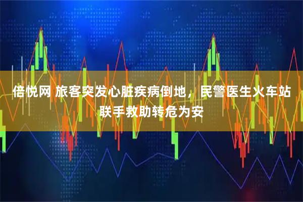 倍悦网 旅客突发心脏疾病倒地，民警医生火车站联手救助转危为安