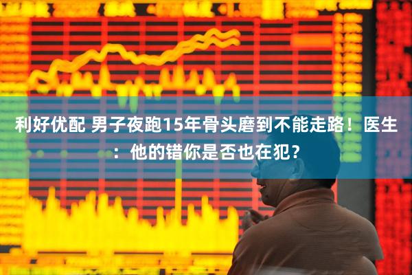 利好优配 男子夜跑15年骨头磨到不能走路！医生：他的错你是否也在犯？