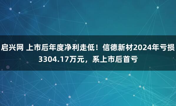 启兴网 上市后年度净利走低！信德新材2024年亏损3304.17万元，系上市后首亏