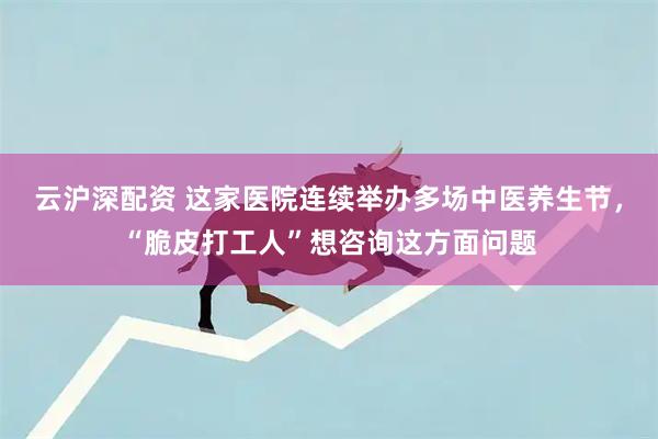 云沪深配资 这家医院连续举办多场中医养生节，“脆皮打工人”想咨询这方面问题