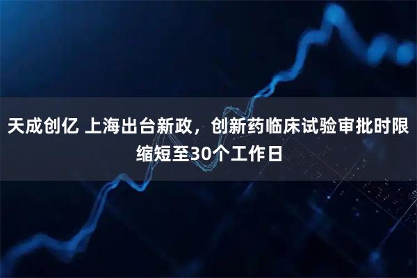 天成创亿 上海出台新政，创新药临床试验审批时限缩短至30个工作日