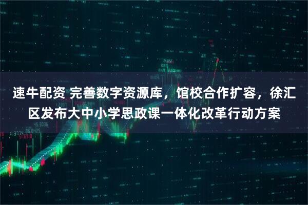 速牛配资 完善数字资源库，馆校合作扩容，徐汇区发布大中小学思政课一体化改革行动方案