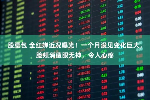 股腰包 全红婵近况曝光！一个月没见变化巨大，脸颊消瘦眼无神，令人心疼