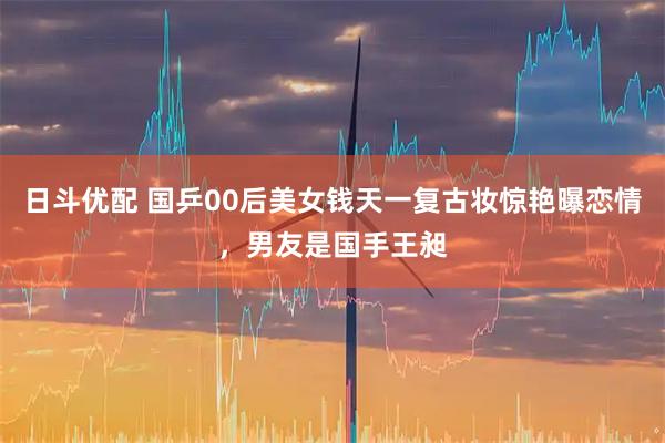 日斗优配 国乒00后美女钱天一复古妆惊艳曝恋情，男友是国手王昶