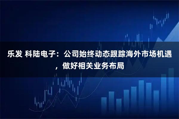 乐发 科陆电子：公司始终动态跟踪海外市场机遇，做好相关业务布局
