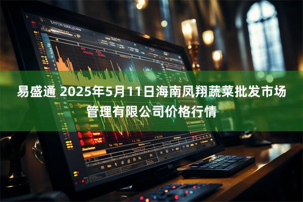 易盛通 2025年5月11日海南凤翔蔬菜批发市场管理有限公司价格行情