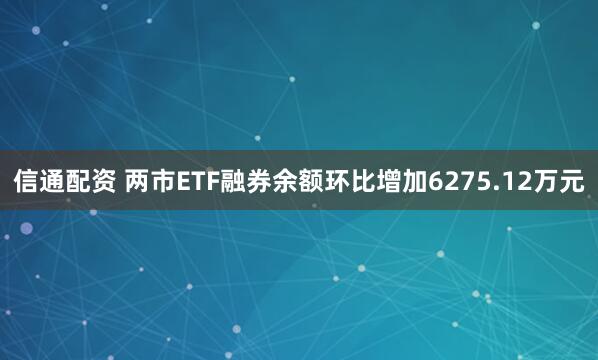 信通配资 两市ETF融券余额环比增加6275.12万元
