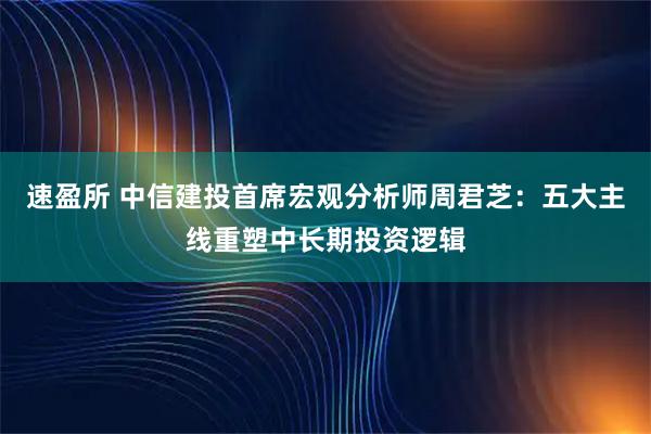 速盈所 中信建投首席宏观分析师周君芝：五大主线重塑中长期投资逻辑