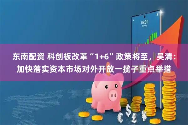 东南配资 科创板改革“1+6”政策将至，吴清：加快落实资本市场对外开放一揽子重点举措