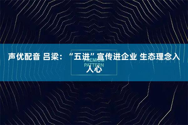 声优配音 吕梁：“五进”宣传进企业 生态理念入人心