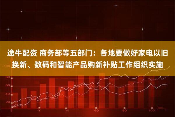 途牛配资 商务部等五部门：各地要做好家电以旧换新、数码和智能产品购新补贴工作组织实施
