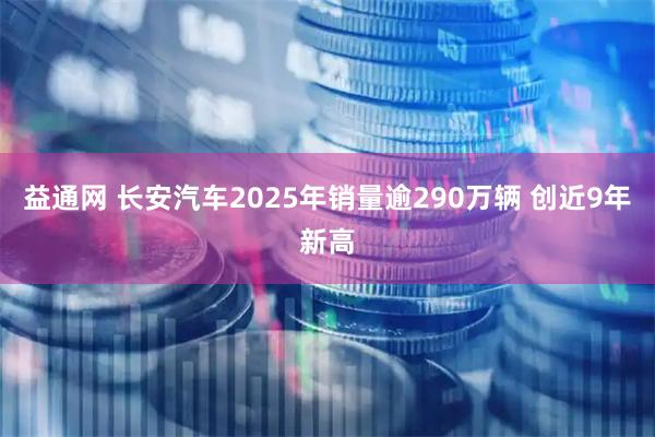 益通网 长安汽车2025年销量逾290万辆 创近9年新高