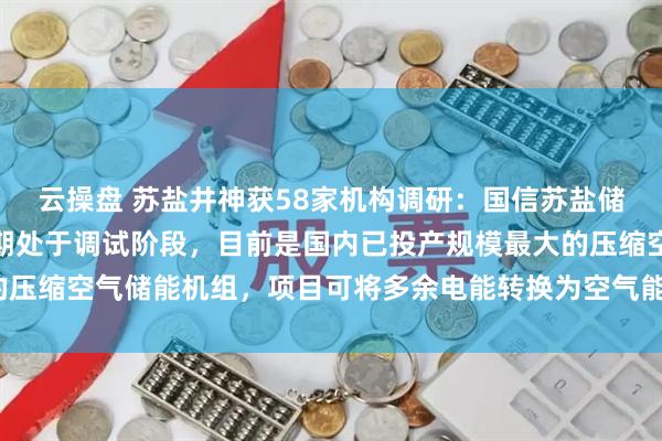 云操盘 苏盐井神获58家机构调研：国信苏盐储能项目一期已投产、二期处于调试阶段，目前是国内已投产规模最大的压缩空气储能机组，项目可将多余电能转换为空气能储存（附调研问答）