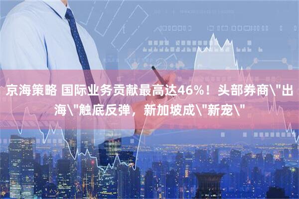京海策略 国际业务贡献最高达46%！头部券商＂出海＂触底反弹，新加坡成＂新宠＂