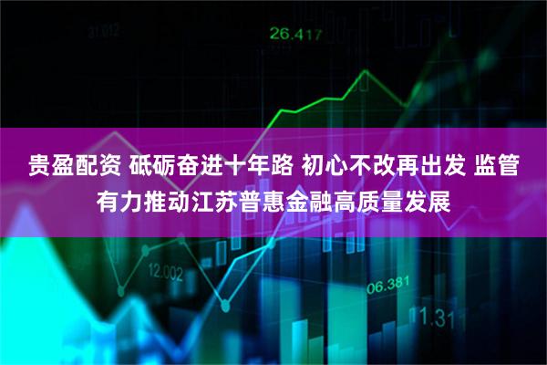 贵盈配资 砥砺奋进十年路 初心不改再出发 监管有力推动江苏普惠金融高质量发展