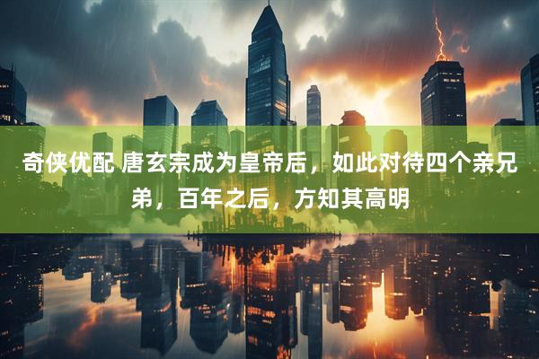 奇侠优配 唐玄宗成为皇帝后,如此对待四个亲兄弟,百年之后,方知其高明