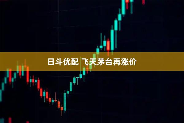 日斗优配 飞天茅台再涨价