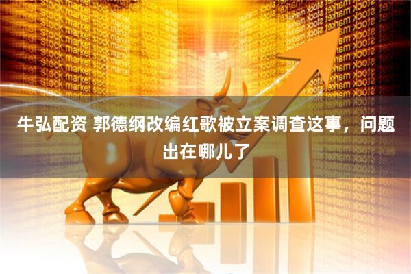 牛弘配资 郭德纲改编红歌被立案调查这事，问题出在哪儿了