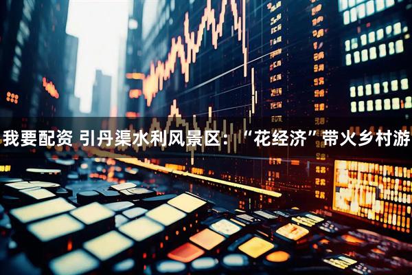 我要配资 引丹渠水利风景区：“花经济”带火乡村游